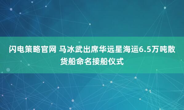 闪电策略官网 马冰武出席华远星海运6.5万吨散货船命名接船仪式