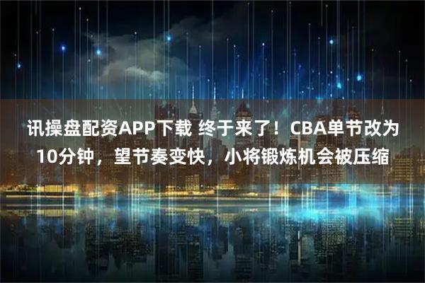 讯操盘配资APP下载 终于来了!CBA单节改为10分钟,望节奏变快,小将锻炼机会被压缩