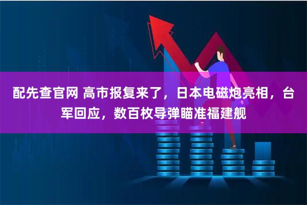 配先查官网 高市报复来了,日本电磁炮亮相,台军回应,数百枚导弹瞄准福建舰