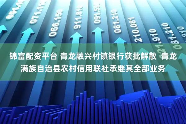 锦富配资平台 青龙融兴村镇银行获批解散  青龙满族自治县农村信用联社承继其全部业务