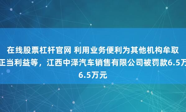 在线股票杠杆官网 利用业务便利为其他机构牟取不正当利益等，江西中泽汽车销售有限公司被罚款6.5万元
