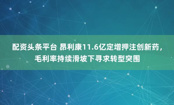 配资头条平台 昂利康11.6亿定增押注创新药,毛利率持续滑坡下寻求转型突围