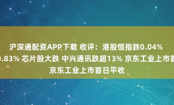 沪深通配资APP下载 收评：港股恒指跌0.04% 科指跌0.83% 芯片股大跌 中兴通讯跌超13% 京东工业上市首日平收