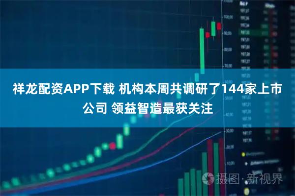 祥龙配资APP下载 机构本周共调研了144家上市公司 领益智造最获关注