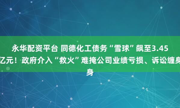 永华配资平台 同德化工债务“雪球”飙至3.45亿元！政府介入“救火”难掩公司业绩亏损、诉讼缠身