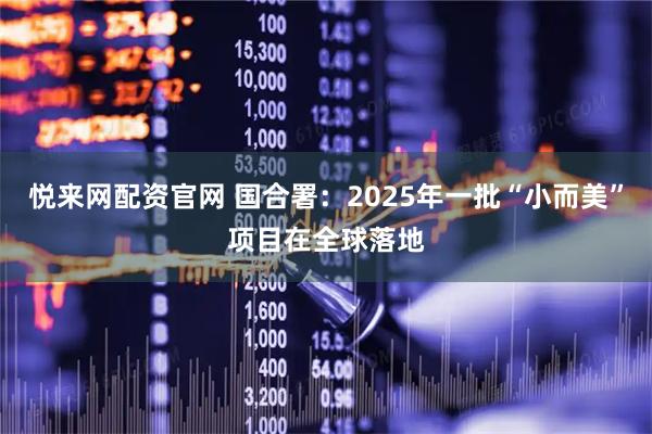 悦来网配资官网 国合署：2025年一批“小而美”项目在全球落地