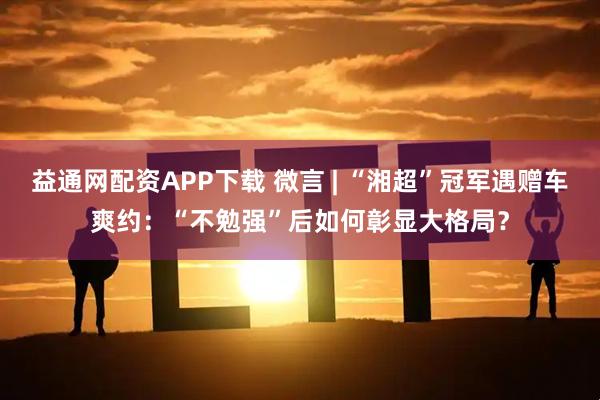 益通网配资APP下载 微言 | “湘超”冠军遇赠车爽约：“不勉强”后如何彰显大格局？