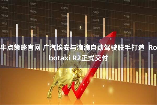 牛点策略官网 广汽埃安与滴滴自动驾驶联手打造  Robotaxi R2正式交付