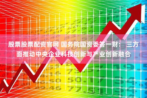 股票股票配资官网 国务院国资委答一财： 三方面推动中央企业科技创新与产业创新融合