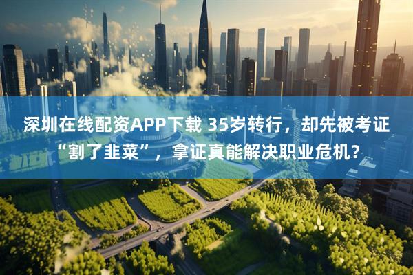 深圳在线配资APP下载 35岁转行，却先被考证“割了韭菜”，拿证真能解决职业危机？