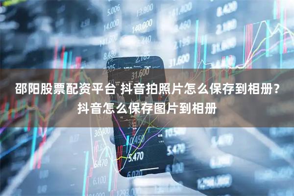 邵阳股票配资平台 抖音拍照片怎么保存到相册？抖音怎么保存图片到相册