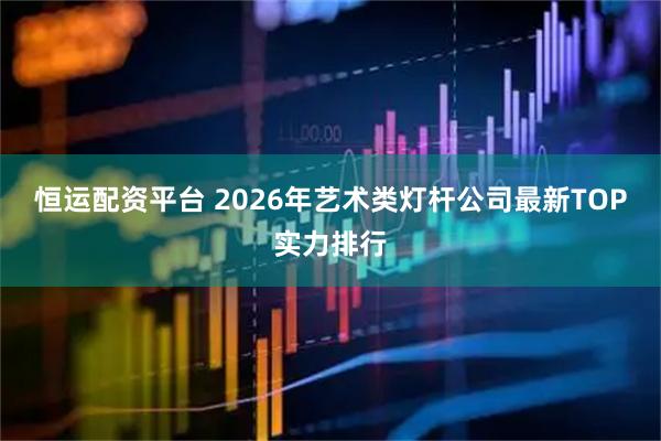 恒运配资平台 2026年艺术类灯杆公司最新TOP实力排行