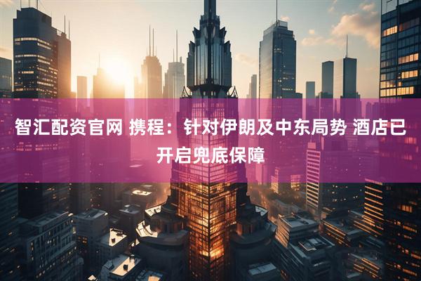 智汇配资官网 携程：针对伊朗及中东局势 酒店已开启兜底保障