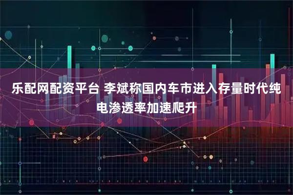 乐配网配资平台 李斌称国内车市进入存量时代纯电渗透率加速爬升
