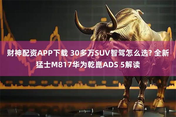 财神配资APP下载 30多万SUV智驾怎么选? 全新猛士M817华为乾崑ADS 5解读